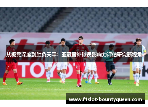 从板凳深度到胜负天平：亚冠替补球员影响力评估研究新视角