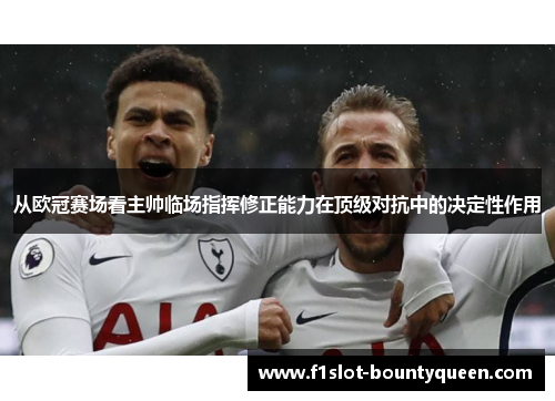 从欧冠赛场看主帅临场指挥修正能力在顶级对抗中的决定性作用