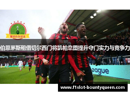 伯恩茅斯租借切尔西门将凯帕意图提升守门实力与竞争力 伯恩茅斯租借切尔西门将凯帕意图提升守门实力与竞争力