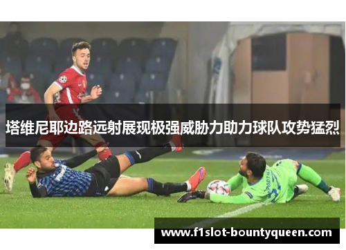 塔维尼耶边路远射展现极强威胁力助力球队攻势猛烈 塔维尼耶边路远射展现极强威胁力助力球队攻势猛烈