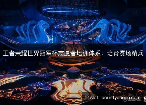 王者荣耀世界冠军杯志愿者培训体系：培育赛场精兵